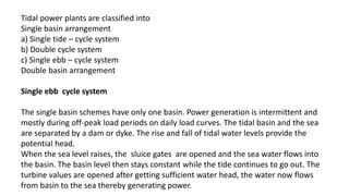 Tidal power plants are classified into
Single basin arrangement
a) Single tide – cycle system
b) Double cycle system
c) Single ebb – cycle system
Double basin arrangement
Single ebb cycle system
The single basin schemes have only one basin. Power generation is intermittent and
mostly during off-peak load periods on daily load curves. The tidal basin and the sea
are separated by a dam or dyke. The rise and fall of tidal water levels provide the
potential head.
When the sea level raises, the sluice gates are opened and the sea water flows into
the basin. The basin level then stays constant while the tide continues to go out. The
turbine values are opened after getting sufficient water head, the water now flows
from basin to the sea thereby generating power.
 