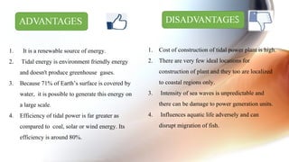 1. It is a renewable source of energy.
2. Tidal energy is environment friendly energy
and doesn't produce greenhouse gases.
3. Because 71% of Earth’s surface is covered by
water, it is possible to generate this energy on
a large scale.
4. Efficiency of tidal power is far greater as
compared to coal, solar or wind energy. Its
efficiency is around 80%.
1. Cost of construction of tidal power plant is high.
2. There are very few ideal locations for
construction of plant and they too are localized
to coastal regions only.
3. Intensity of sea waves is unpredictable and
there can be damage to power generation units.
4. Influences aquatic life adversely and can
disrupt migration of fish.
 