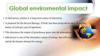 • A tidal power scheme is a long-term source of electricity.
• A proposal for the Severn Barrage, if built, has been projected to save 18 million
tonnes of coal per year of operation.
• This decreases the output of greenhouse gases into the atmosphere.
• tidal power is one of the alternative source of energy that will need to be developed to
satisfy the human demand for energy.
 