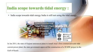 •  India scope towards tidal energy India is still not using the tidal energy .
In Jan 2011, the state of Gujarat announced plans to install Asia’s first commercial-scale tidal
current power plant; the state government approved the construction of a 50 MW project in the
Gulf of Kutch
 
