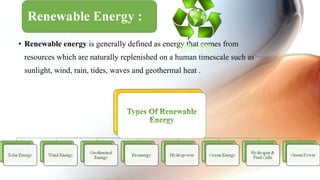 • Renewable energy is generally defined as energy that comes from
resources which are naturally replenished on a human timescale such as
sunlight, wind, rain, tides, waves and geothermal heat .
 