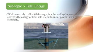 • Tidal power, also called tidal energy, is a form of hydropower that
converts the energy of tides into useful forms of power - mainly
electricity.
 