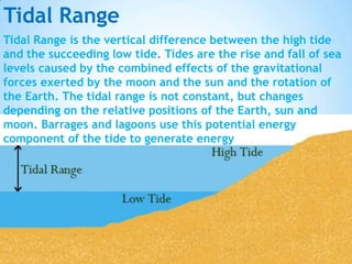 Tidal Range
Tidal Range is the vertical difference between the high tide
and the succeeding low tide. Tides are the rise and fall of sea
levels caused by the combined effects of the gravitational
forces exerted by the moon and the sun and the rotation of
the Earth. The tidal range is not constant, but changes
depending on the relative positions of the Earth, sun and
moon. Barrages and lagoons use this potential energy
component of the tide to generate energy

 