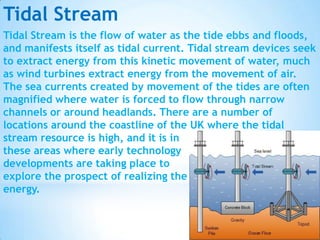 Tidal Stream
Tidal Stream is the flow of water as the tide ebbs and floods,
and manifests itself as tidal current. Tidal stream devices seek
to extract energy from this kinetic movement of water, much
as wind turbines extract energy from the movement of air.
The sea currents created by movement of the tides are often
magnified where water is forced to flow through narrow
channels or around headlands. There are a number of
locations around the coastline of the UK where the tidal
stream resource is high, and it is in
these areas where early technology
developments are taking place to
explore the prospect of realizing the
energy.

 