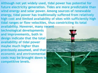 Although not yet widely used, tidal power has potential for
future electricity generation. Tides are more predictable than
wind energy and solar power. Among sources of renewable
energy, tidal power has traditionally suffered from relatively
high cost and limited availability of sites with sufficiently high
tidal ranges or flow velocities, thus constricting its total
availability. However, many recent
technological developments
and improvements, both in
design indicate that the total
availability of tidal power
maybe much higher than
previously assumed, and that
economic and environmental
costs may be brought down to
competitive levels.

 