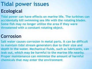 Tidal power issues
Ecological
Tidal power can have effects on marine life. The turbines can
accidentally kill swimming sea life with the rotating blades.
Some fish may no longer utilize the area if they were
threatened with a constant rotating object.

Corrosion
Salt water causes corrosion in metal parts. It can be difficult
to maintain tidal stream generators due to their size and
depth in the water. Mechanical fluids, such as lubricants, can
leak out, which may be harmful to the marine life nearby.
Proper maintenance can minimize the amount of harmful
chemicals that may enter the environment

 