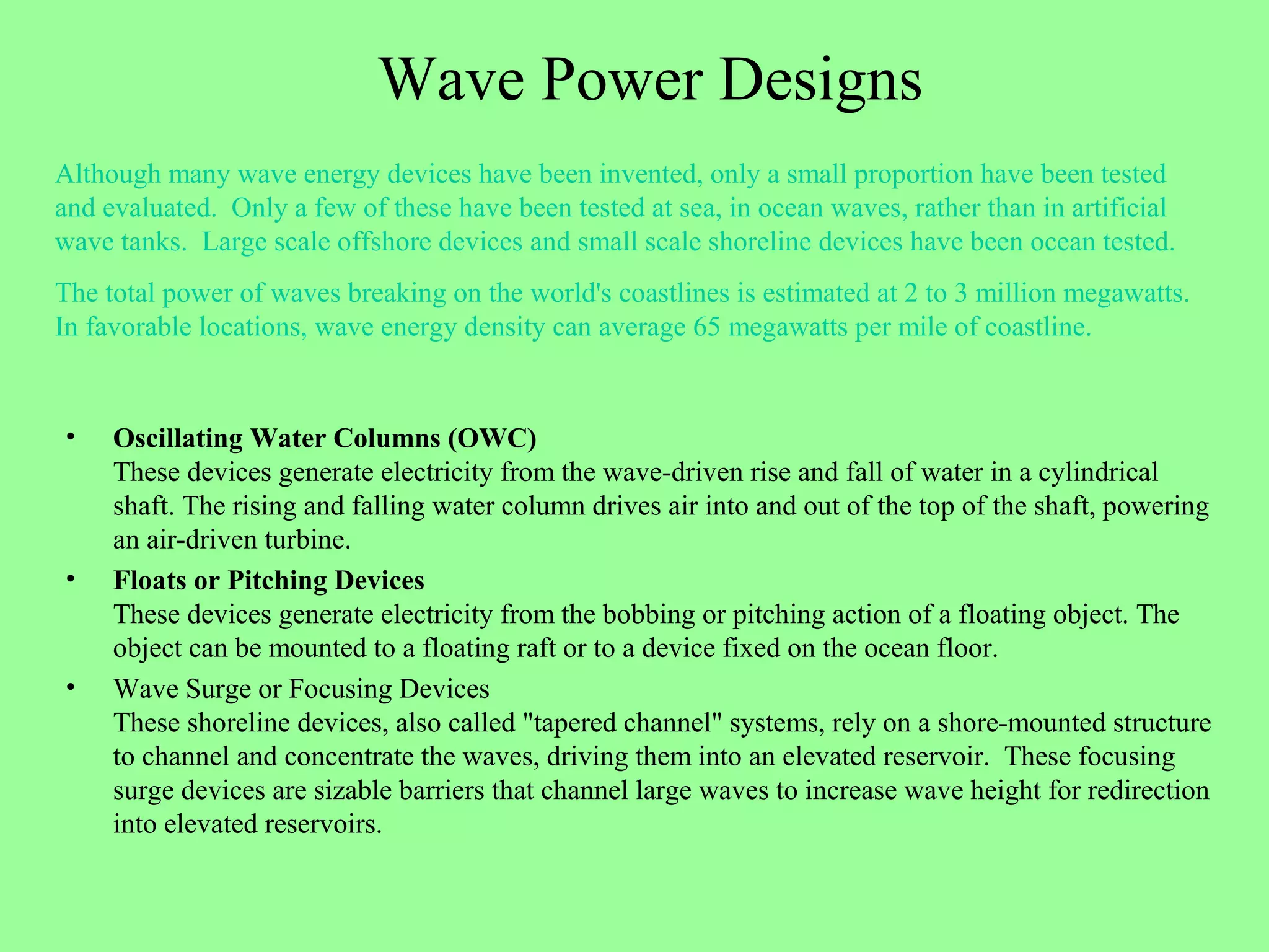 Wave Power Designs
• Oscillating Water Columns (OWC)
These devices generate electricity from the wave-driven rise and fall of water in a cylindrical
shaft. The rising and falling water column drives air into and out of the top of the shaft, powering
an air-driven turbine.
• Floats or Pitching Devices
These devices generate electricity from the bobbing or pitching action of a floating object. The
object can be mounted to a floating raft or to a device fixed on the ocean floor.
• Wave Surge or Focusing Devices
These shoreline devices, also called "tapered channel" systems, rely on a shore-mounted structure
to channel and concentrate the waves, driving them into an elevated reservoir. These focusing
surge devices are sizable barriers that channel large waves to increase wave height for redirection
into elevated reservoirs.
Although many wave energy devices have been invented, only a small proportion have been tested
and evaluated. Only a few of these have been tested at sea, in ocean waves, rather than in artificial
wave tanks. Large scale offshore devices and small scale shoreline devices have been ocean tested.
The total power of waves breaking on the world's coastlines is estimated at 2 to 3 million megawatts.
In favorable locations, wave energy density can average 65 megawatts per mile of coastline.
 