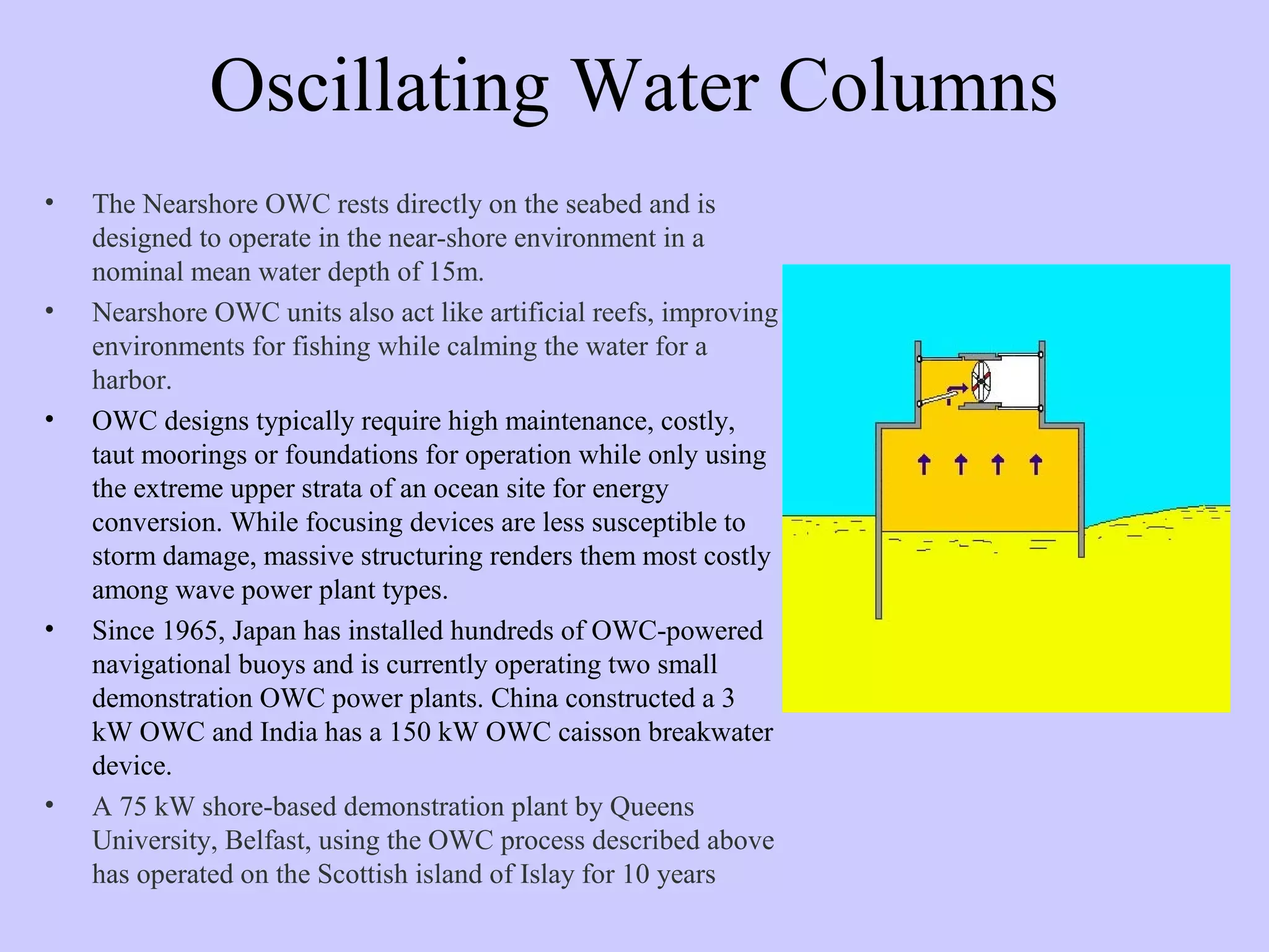 Oscillating Water Columns
• The Nearshore OWC rests directly on the seabed and is
designed to operate in the near-shore environment in a
nominal mean water depth of 15m.
• Nearshore OWC units also act like artificial reefs, improving
environments for fishing while calming the water for a
harbor.
• OWC designs typically require high maintenance, costly,
taut moorings or foundations for operation while only using
the extreme upper strata of an ocean site for energy
conversion. While focusing devices are less susceptible to
storm damage, massive structuring renders them most costly
among wave power plant types.
• Since 1965, Japan has installed hundreds of OWC-powered
navigational buoys and is currently operating two small
demonstration OWC power plants. China constructed a 3
kW OWC and India has a 150 kW OWC caisson breakwater
device.
• A 75 kW shore-based demonstration plant by Queens
University, Belfast, using the OWC process described above
has operated on the Scottish island of Islay for 10 years
 