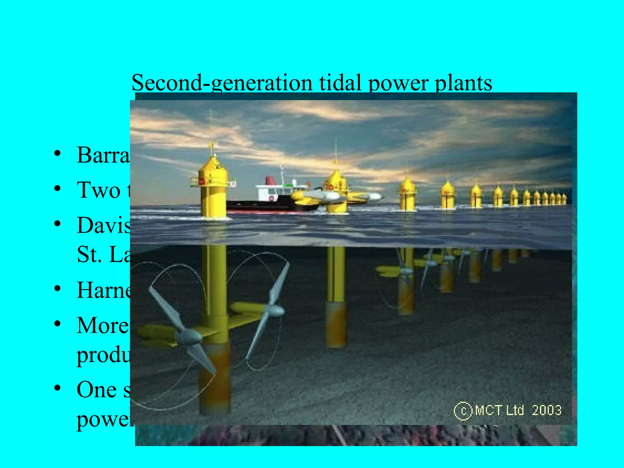 Second-generation tidal power plants
• Barrage not need, limiting total costs
• Two types- vertical axis and horizontal axis
• Davis Hydro turbine….. Successfully tested in
St. Lawrence Seaway
• Harness the energy of tidal streams
• More efficient because they allow for energy
production on both the ebbing and surging tides
• One site has potential to equal the generating
power of 3 nuclear power plants
 