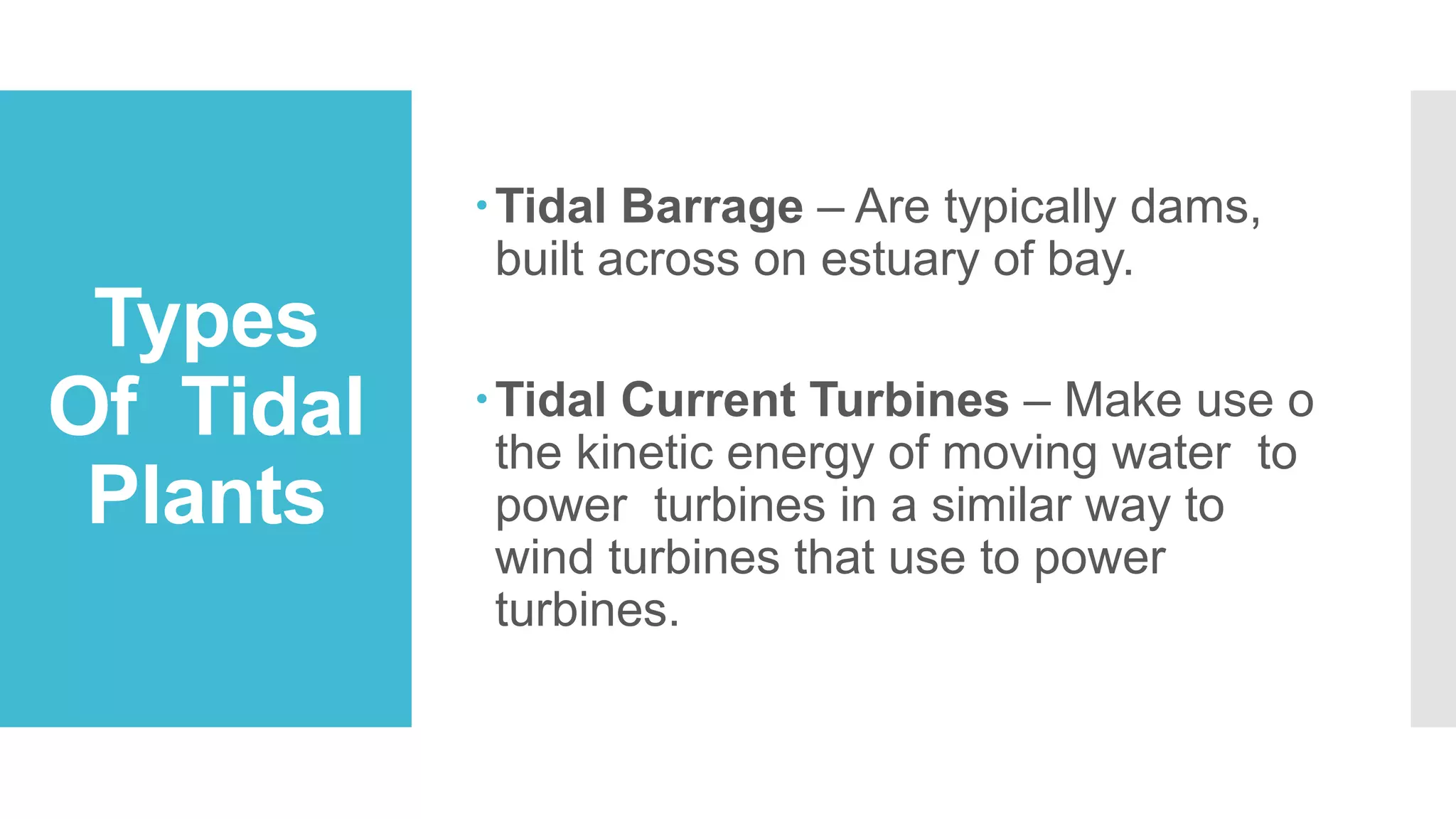 Types
Of Tidal
Plants
Tidal Barrage – Are typically dams,
built across on estuary of bay.
Tidal Current Turbines – Make use o
the kinetic energy of moving water to
power turbines in a similar way to
wind turbines that use to power
turbines.
 