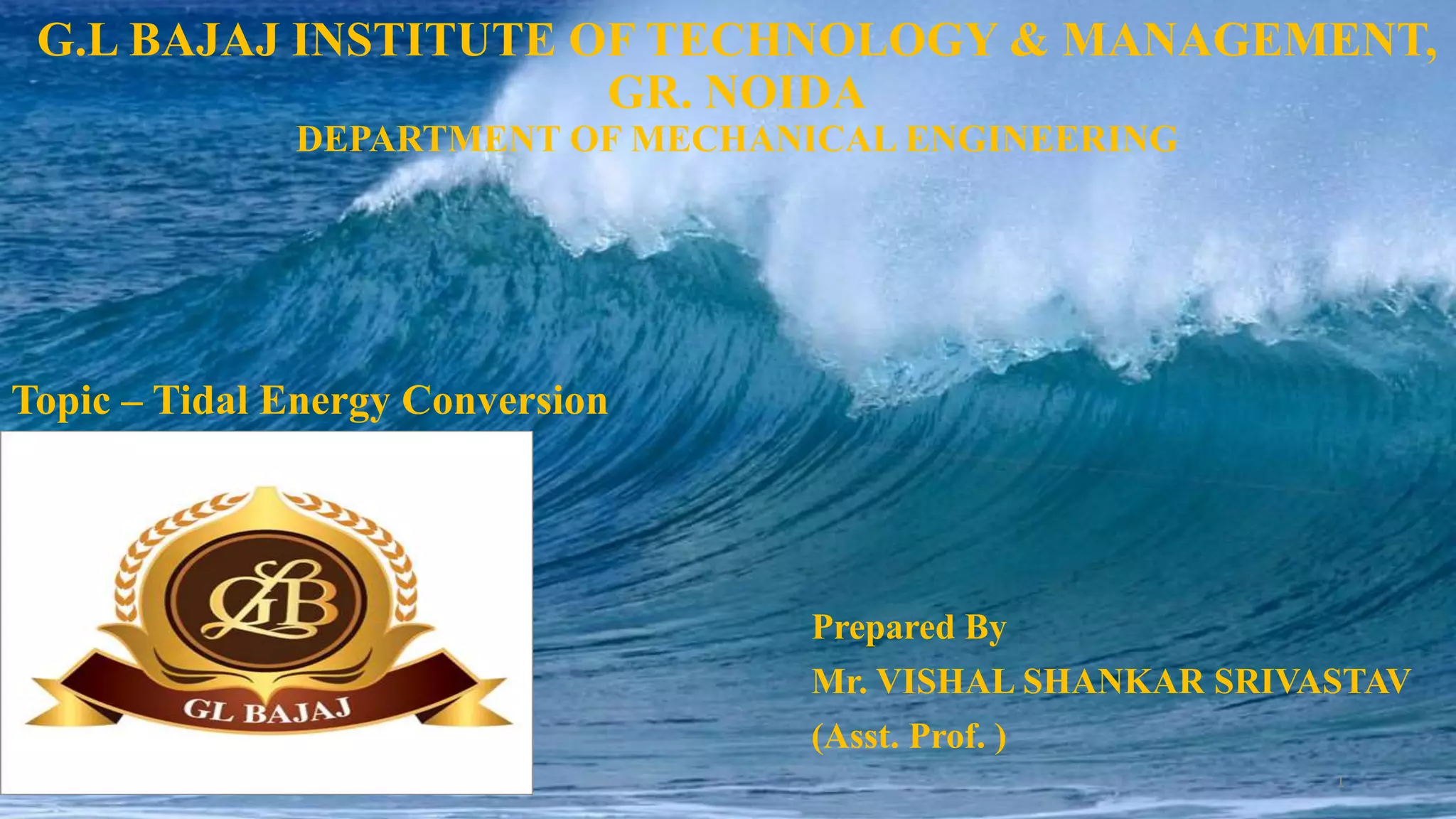 G.L BAJAJ INSTITUTE OF TECHNOLOGY & MANAGEMENT,
GR. NOIDA
DEPARTMENT OF MECHANICAL ENGINEERING
Prepared By
Mr. VISHAL SHANKAR SRIVASTAV
(Asst. Prof. )
1
Topic – Tidal Energy Conversion
 