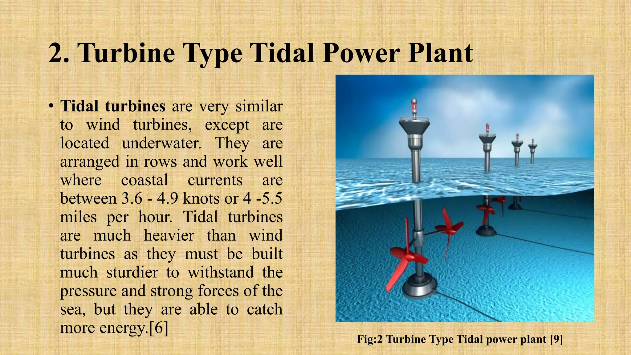 2. Turbine Type Tidal Power Plant
• Tidal turbines are very similar
to wind turbines, except are
located underwater. They are
arranged in rows and work well
where coastal currents are
between 3.6 - 4.9 knots or 4 -5.5
miles per hour. Tidal turbines
are much heavier than wind
turbines as they must be built
much sturdier to withstand the
pressure and strong forces of the
sea, but they are able to catch
more energy.[6]
Fig:2 Turbine Type Tidal power plant [9]
 