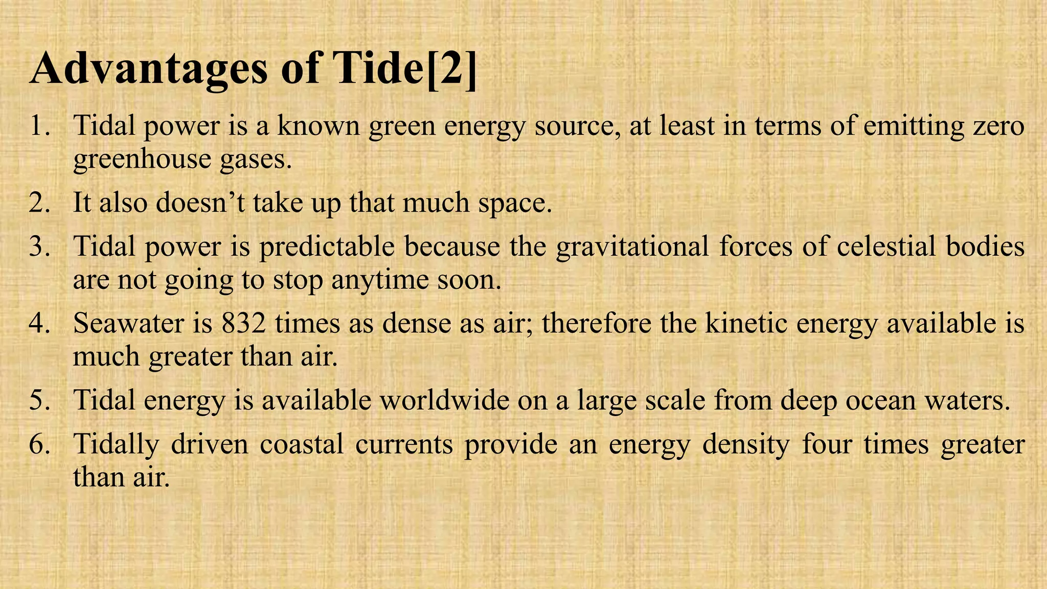 Advantages of Tide[2]
1. Tidal power is a known green energy source, at least in terms of emitting zero
greenhouse gases.
2. It also doesn’t take up that much space.
3. Tidal power is predictable because the gravitational forces of celestial bodies
are not going to stop anytime soon.
4. Seawater is 832 times as dense as air; therefore the kinetic energy available is
much greater than air.
5. Tidal energy is available worldwide on a large scale from deep ocean waters.
6. Tidally driven coastal currents provide an energy density four times greater
than air.
 