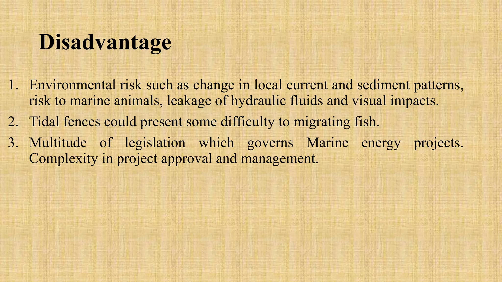 Disadvantage
1. Environmental risk such as change in local current and sediment patterns,
risk to marine animals, leakage of hydraulic fluids and visual impacts.
2. Tidal fences could present some difficulty to migrating fish.
3. Multitude of legislation which governs Marine energy projects.
Complexity in project approval and management.
 