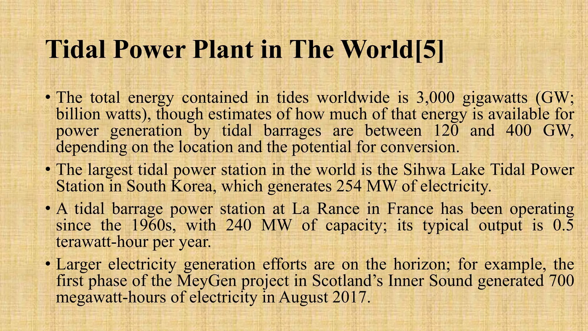 Tidal Power Plant in The World[5]
• The total energy contained in tides worldwide is 3,000 gigawatts (GW;
billion watts), though estimates of how much of that energy is available for
power generation by tidal barrages are between 120 and 400 GW,
depending on the location and the potential for conversion.
• The largest tidal power station in the world is the Sihwa Lake Tidal Power
Station in South Korea, which generates 254 MW of electricity.
• A tidal barrage power station at La Rance in France has been operating
since the 1960s, with 240 MW of capacity; its typical output is 0.5
terawatt-hour per year.
• Larger electricity generation efforts are on the horizon; for example, the
first phase of the MeyGen project in Scotland’s Inner Sound generated 700
megawatt-hours of electricity in August 2017.
 
