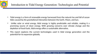 Introduction to Tidal Energy Generation: Technologies and Potential
2
• Tidal energy is a form of renewable energy harnessed from the natural rise and fall of ocean
tides caused by the gravitational interaction between the Earth, Moon, and Sun.
• Unlike solar or wind energy, tidal energy is highly predictable and reliable, making it a
promising source of clean energy. With growing concerns over climate change and the
depletion of fossil fuels, tidal energy offers a sustainable alternative.
• This report explores the current technologies used in tidal energy generation and the
potential for its expansion globally.
DEPARTMENT OF ELECTRICAL ENGINEERING, Sanjivani COE, Kopargaon
 