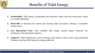 Benefits of Tidal Energy
6
DEPARTMENT OF ELECTRICAL ENGINEERING, Sanjivani COE, Kopargaon
1. Predictability: Tidal energy is predictable and consistent, unlike solar and wind power, which
are weather-dependent.
2. Renewable: It harnesses the natural and recurring tidal movements, offering a sustainable
energy source.
3. Low Operational Costs: Once installed, tidal energy systems require relatively low
maintenance and operational expenses.
4. Longevity: Tidal infrastructure, such as barrages and turbines, tends to have long operational
lifespans, ensuring stable long-term energy production.
 