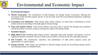 Environmental and Economic Impact
• Environmental Impact:-
1) Marine Ecosystems: The construction of tidal barrages can disrupt marine ecosystems, affecting the
movement of fish and other aquatic species. It can also alter water flow and sediment deposition, impacting
local biodiversity.
2) Greenhouse Gas Reduction: Tidal energy helps reduce reliance on fossil fuels, contributing to lower
carbon emissions and aiding in the fight against climate change.
3) Noise and Turbine Effects: Tidal stream turbines may pose risks to marine life through noise pollution
and the possibility of marine creatures coming into contact with turbine blades.
• Economic Impact:-
1) High Initial Costs: Building tidal energy systems, especially large-scale barrages and lagoons, involves
significant upfront investment. However, these costs are offset over time by the low operating expenses.
2) Job Creation: The construction, operation, and maintenance of tidal power projects create job
opportunities in coastal regions.
3) Energy Security: Tidal energy can contribute to national energy security by diversifying energy sources
and reducing reliance on imported fuels.
7
 
