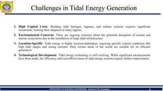 Challenges in Tidal Energy Generation
8
DEPARTMENT OF ELECTRICAL ENGINEERING, Sanjivani COE, Kopargaon
1. High Capital Costs: Building tidal barrages, lagoons, and turbine systems requires significant
investment, limiting their adoption in many regions.
2. Environmental Concerns: There are ongoing concerns about the potential disruption of coastal and
marine ecosystems due to the installation of large tidal infrastructure.
3. Location-Specific: Tidal energy is highly location-dependent, requiring specific coastal conditions like
high tidal ranges and strong currents. Only certain areas of the world are suitable for its efficient
generation.
4. Technological Development: Tidal energy technology is still evolving. While significant advancements
have been made, the efficiency and cost-effectiveness of tidal energy systems require further improvement.
 