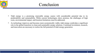 9
Conclusion
DEPARTMENT OF ELECTRICAL ENGINEERING, Sanjivani COE, Kopargaon
• Tidal energy is a promising renewable energy source with considerable potential due to its
predictability and sustainability. While current technologies show promise, the challenges of high
costs, environmental impact, and location limitations must be addressed.
• As technology improves and becomes more economically viable, tidal energy could play a significant
role in the global transition to clean and sustainable energy solutions. Continued investment, research,
and innovation are necessary to realize the full potential of tidal energy generation.
 