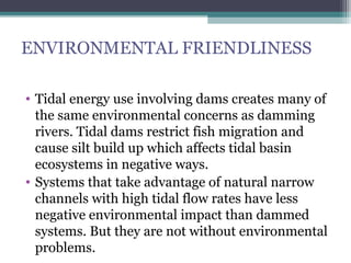 ENVIRONMENTAL FRIENDLINESS
• Tidal energy use involving dams creates many of
the same environmental concerns as damming
rivers. Tidal dams restrict fish migration and
cause silt build up which affects tidal basin
ecosystems in negative ways.
• Systems that take advantage of natural narrow
channels with high tidal flow rates have less
negative environmental impact than dammed
systems. But they are not without environmental
problems.

 