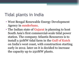 Tidal plants in India
• West Bengal Renewable Energy Development
Agency in sunderbans.
• The Indian state of Gujarat is planning to host
South Asia's first commercial-scale tidal power
station. The company Atlantis Resources is to
install a 50MW tidal farm in the Gulf of Kutch
on India's west coast, with construction starting
early in 2012. later on it is decided to increase
the capacity up to 250MW plants.

 