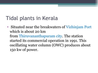 Tidal plants in Kerala
•  Situated near the breakwaters of Vizhinjam Port 
which is about 20 km 
from Thiruvananthapuram city. The station 
started its commercial operation in 1991. This 
oscillating water column (OWC) produces about 
150 kw of power.

 