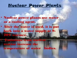 Nuclear Power Plants
• Nuclear power plants use water
as a cooling agent.
• After the water is used, it is put
back into a water supply at 920oC warmer.
• Emissions from nuclear
reactor increase the
temperature of water bodies.

 