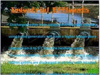 Industrial Effluents
Discharged water from steam-electric power industry
using turbo generators will have a higher temperature
ranging from 6 to 9˚C than the receiving water
In modern stations, producing 100 MW, nearly one
million gallons are discharged in an hour with increase

 