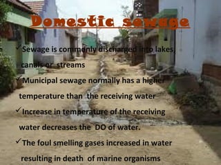 Domestic sewage
Sewage is commonly discharged into lakes,
canals or streams
Municipal sewage normally has a higher
temperature than the receiving water
Increase in temperature of the receiving
water decreases the DO of water.
The foul smelling gases increased in water
resulting in death of marine organisms

 