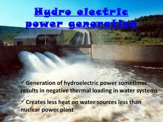 Hydro electr ic
power generation

Generation of hydroelectric power sometimes
results in negative thermal loading in water systems
Creates less heat on water sources less than
nuclear power plant

 
