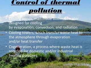 Control of thermal
pollution
• Cooling ponds, man-made bodies of water
designed for cooling
by evaporation, convection, and radiation
• Cooling towers, which transfer waste heat to
the atmosphere through evaporation
and/or heat transfer
• Cogeneration, a process where waste heat is
recycled for domestic and/or industrial
heating purposes

 