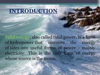 Tidal energy, also called tidal power, is a form
of hydropower that converts the energy
of tides into useful forms of power - mainly
electricity. This is the only form of energy
whose source is the moon.

 