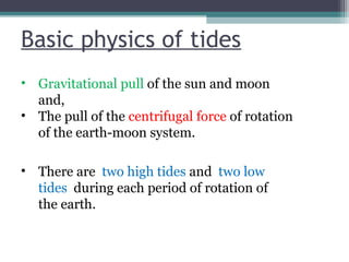 Basic physics of tides
• Gravitational pull of the sun and moon
and,
• The pull of the centrifugal force of rotation
of the earth-moon system.
• There are two high tides and two low
tides during each period of rotation of
the earth.

 