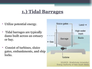1.) Tidal Barrages
• Utilize potential energy.
• Tidal barrages are typically
dams built across an estuary
or bay.
• Consist of turbines, sluice
gates, embankments, and ship
locks.

Basin

 