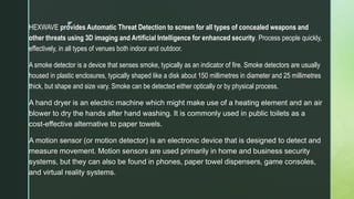 z
HEXWAVE provides Automatic Threat Detection to screen for all types of concealed weapons and
other threats using 3D imaging and Artificial Intelligence for enhanced security. Process people quickly,
effectively, in all types of venues both indoor and outdoor.
A smoke detector is a device that senses smoke, typically as an indicator of fire. Smoke detectors are usually
housed in plastic enclosures, typically shaped like a disk about 150 millimetres in diameter and 25 millimetres
thick, but shape and size vary. Smoke can be detected either optically or by physical process.
A hand dryer is an electric machine which might make use of a heating element and an air
blower to dry the hands after hand washing. It is commonly used in public toilets as a
cost-effective alternative to paper towels.
A motion sensor (or motion detector) is an electronic device that is designed to detect and
measure movement. Motion sensors are used primarily in home and business security
systems, but they can also be found in phones, paper towel dispensers, game consoles,
and virtual reality systems.
 