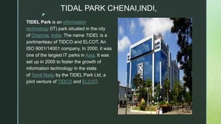 z
TIDAL PARK CHENAI,INDI,
TIDEL Park is an information
technology (IT) park situated in the city
of Chennai, India. The name TIDEL is a
portmanteau of TIDCO and ELCOT. An
ISO 9001/14001 company, In 2000, it was
one of the largest IT parks in Asia. It was
set up in 2000 to foster the growth of
information technology in the state
of Tamil Nadu by the TIDEL Park Ltd, a
joint venture of TIDCO and ELCOT.
 