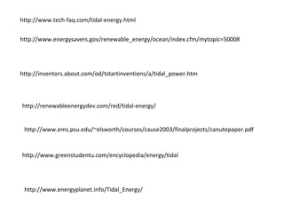 http://www.tech-faq.com/tidal-energy.html
http://www.energysavers.gov/renewable_energy/ocean/index.cfm/mytopic=50008
http://inventors.about.com/od/tstartinventions/a/tidal_power.htm
http://renewableenergydev.com/red/tidal-energy/
http://www.ems.psu.edu/~elsworth/courses/cause2003/finalprojects/canutepaper.pdf
http://www.greenstudentu.com/encyclopedia/energy/tidal
http://www.energyplanet.info/Tidal_Energy/
 