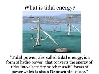 What is tidal energy?
“Tidal power, also called tidal energy, is a
form of hydro power that converts the energy of
tides into electricity or other useful forms of
power which is also a Renewable source.”
 