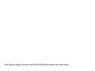 Tidal Power: The next big
wave?
http://green.blogs.nytimes.com/2010/10/20/tidal-power-the-next-wave/
Tides are particularly attractive sources of power because they are predictable,
unlike sunshine and wind. Not surprisingly, countries with rough seas like
Britain and Portugal are leading the way in exploring ocean power.
Portugal, which now gets more than 40 percent of its electricity from
renewable sources, was one of the first countries to install a commercial “wave
farm.” There, several years ago, a British company used a snakelike device
called the Pelamis system to absorb the energy of waves.
The Portugal experiment met with mixed results before it was halted because
of financial problems. One stumbling block was that the floating machines that
absorbed wave energy quickly broke under the constant assault of the waves.
The European Energy Association estimates that, globally, the oceans could
yield more than 100.000 terawatt hours a year if the technology to harness
that power can be perfected. That is more than five times the electricity the
world uses in a year.
 