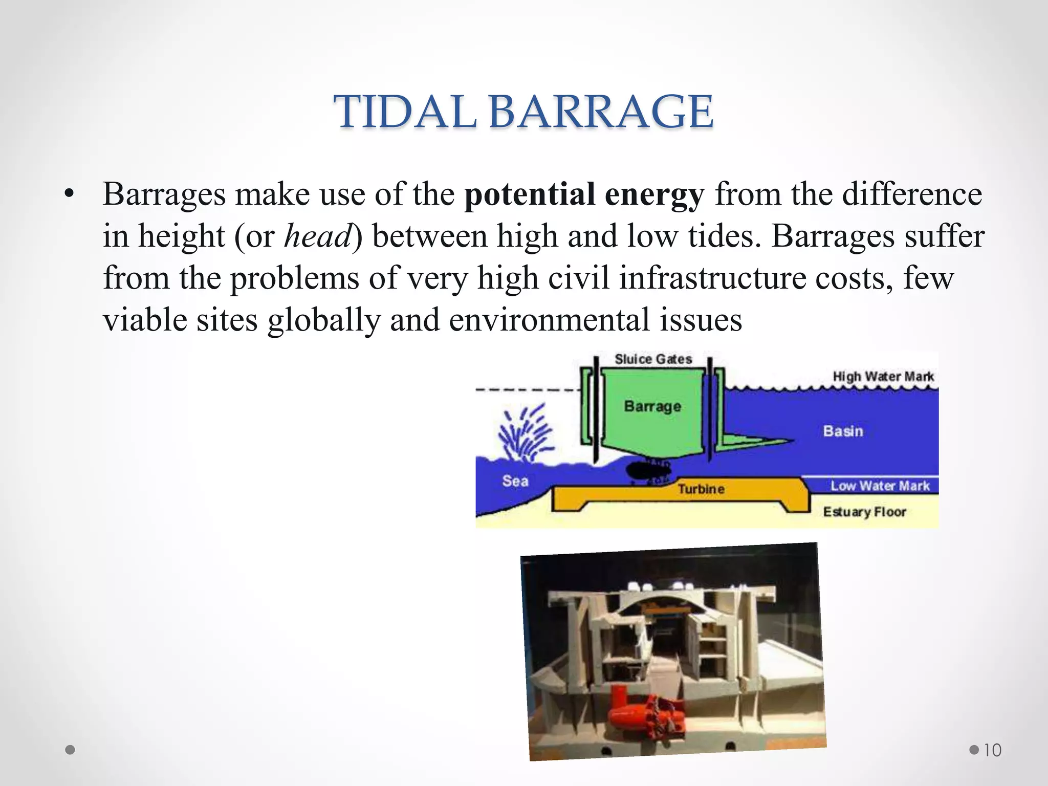 TIDAL BARRAGE
• Barrages make use of the potential energy from the difference
in height (or head) between high and low tides. Barrages suffer
from the problems of very high civil infrastructure costs, few
viable sites globally and environmental issues.
10
 