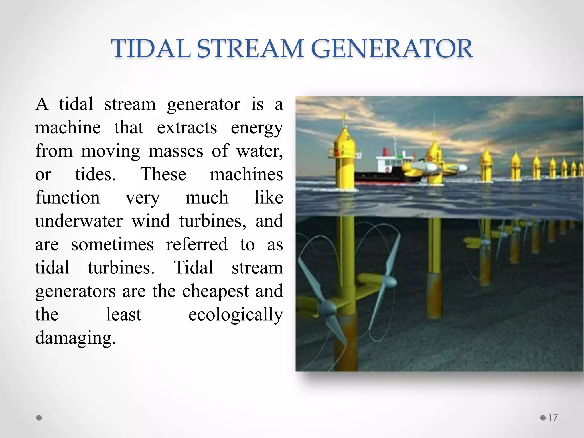 TIDAL STREAM GENERATOR
17
A tidal stream generator is a
machine that extracts energy
from moving masses of water,
or tides. These machines
function very much like
underwater wind turbines, and
are sometimes referred to as
tidal turbines. Tidal stream
generators are the cheapest and
the least ecologically
damaging.
 