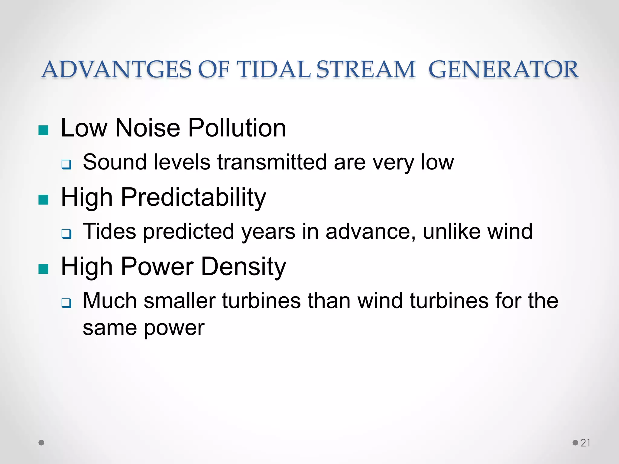 ADVANTGES OF TIDAL STREAM GENERATOR
 Low Noise Pollution
 Sound levels transmitted are very low
 High Predictability
 Tides predicted years in advance, unlike wind
 High Power Density
 Much smaller turbines than wind turbines for the
same power
21
 