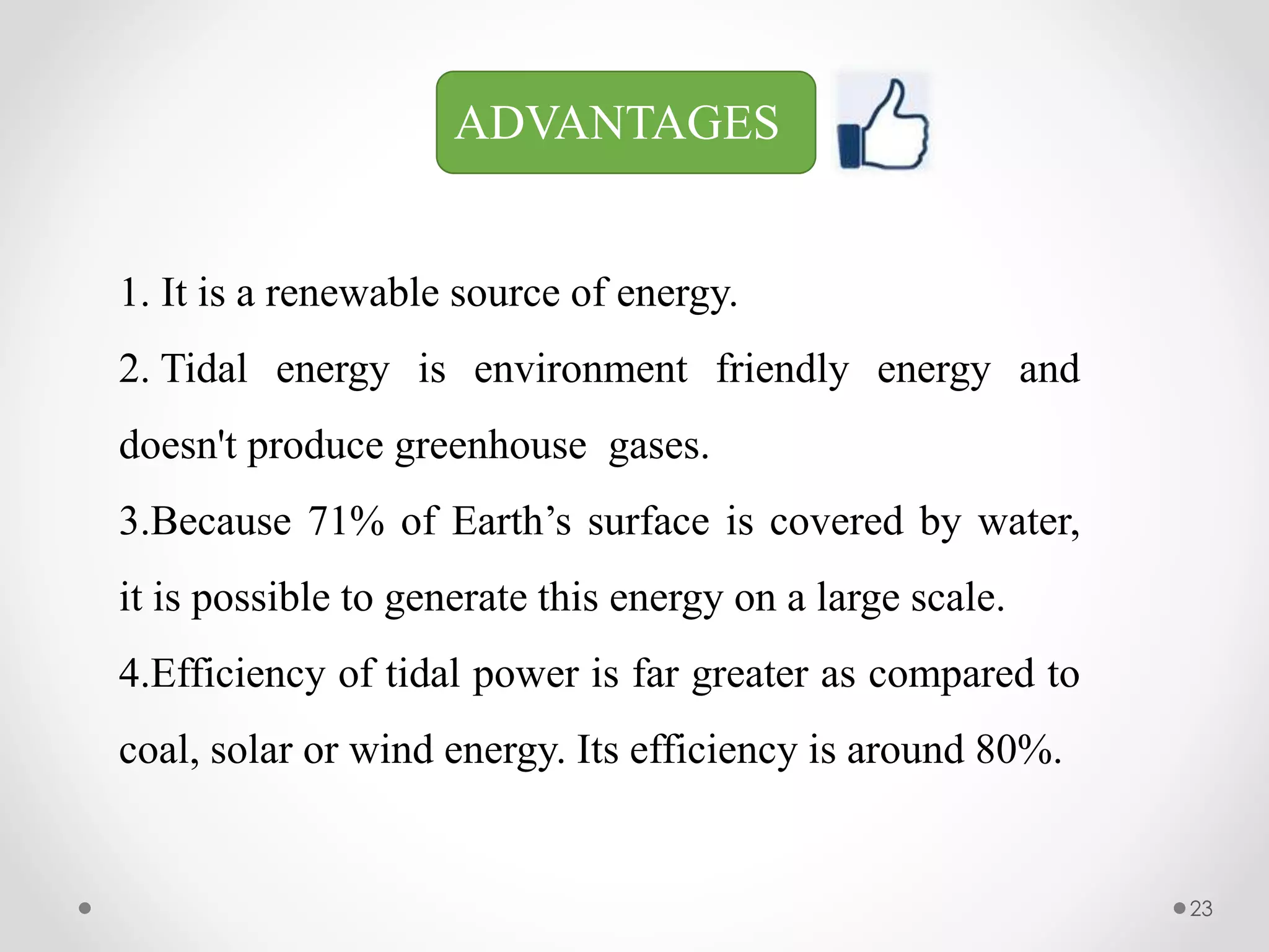 ADVANTAGES
1. It is a renewable source of energy.
2. Tidal energy is environment friendly energy and
doesn't produce greenhouse gases.
3.Because 71% of Earth’s surface is covered by water,
it is possible to generate this energy on a large scale.
4.Efficiency of tidal power is far greater as compared to
coal, solar or wind energy. Its efficiency is around 80%.
23
 