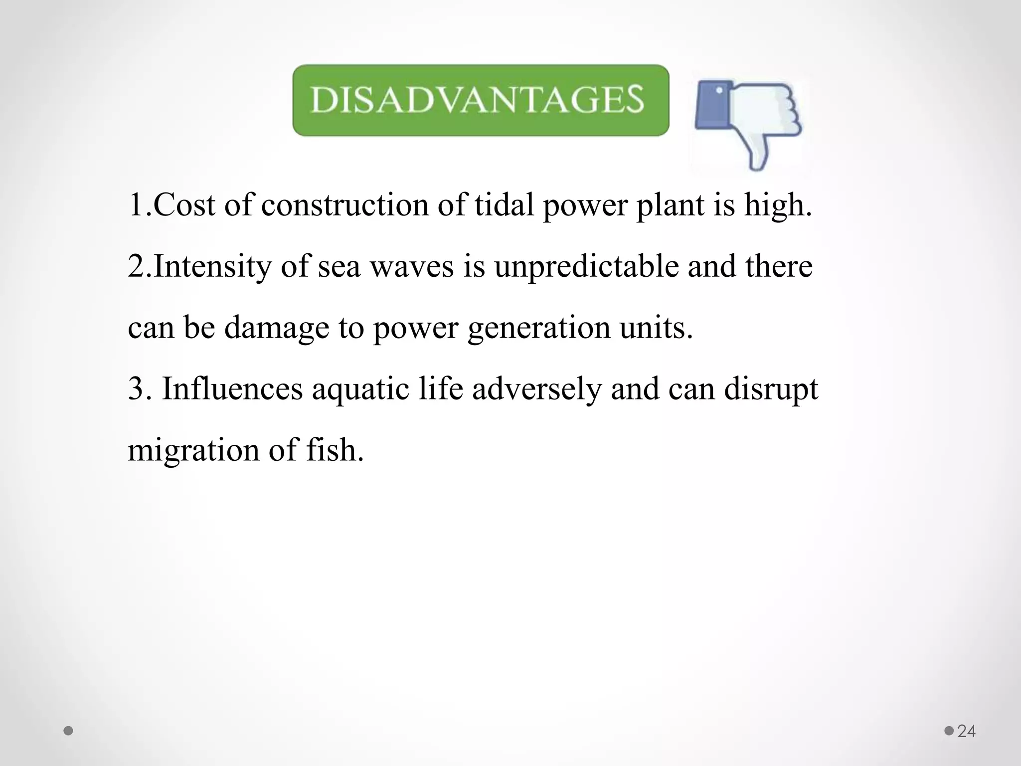 1.Cost of construction of tidal power plant is high.
2.Intensity of sea waves is unpredictable and there
can be damage to power generation units.
3. Influences aquatic life adversely and can disrupt
migration of fish.
24
 