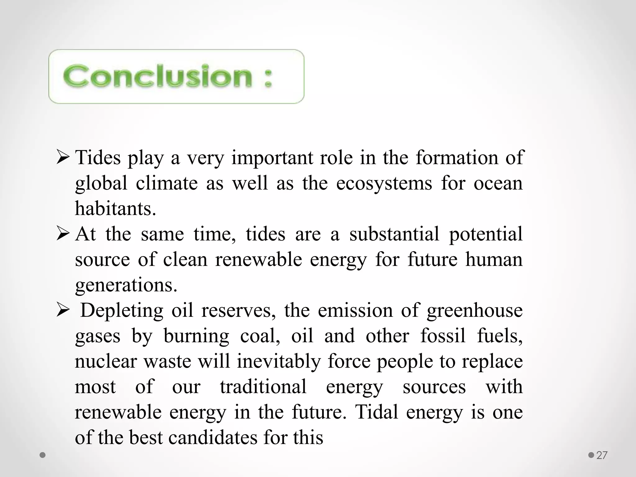 27
Tides play a very important role in the formation of
global climate as well as the ecosystems for ocean
habitants.
At the same time, tides are a substantial potential
source of clean renewable energy for future human
generations.
 Depleting oil reserves, the emission of greenhouse
gases by burning coal, oil and other fossil fuels,
nuclear waste will inevitably force people to replace
most of our traditional energy sources with
renewable energy in the future. Tidal energy is one
of the best candidates for this
 