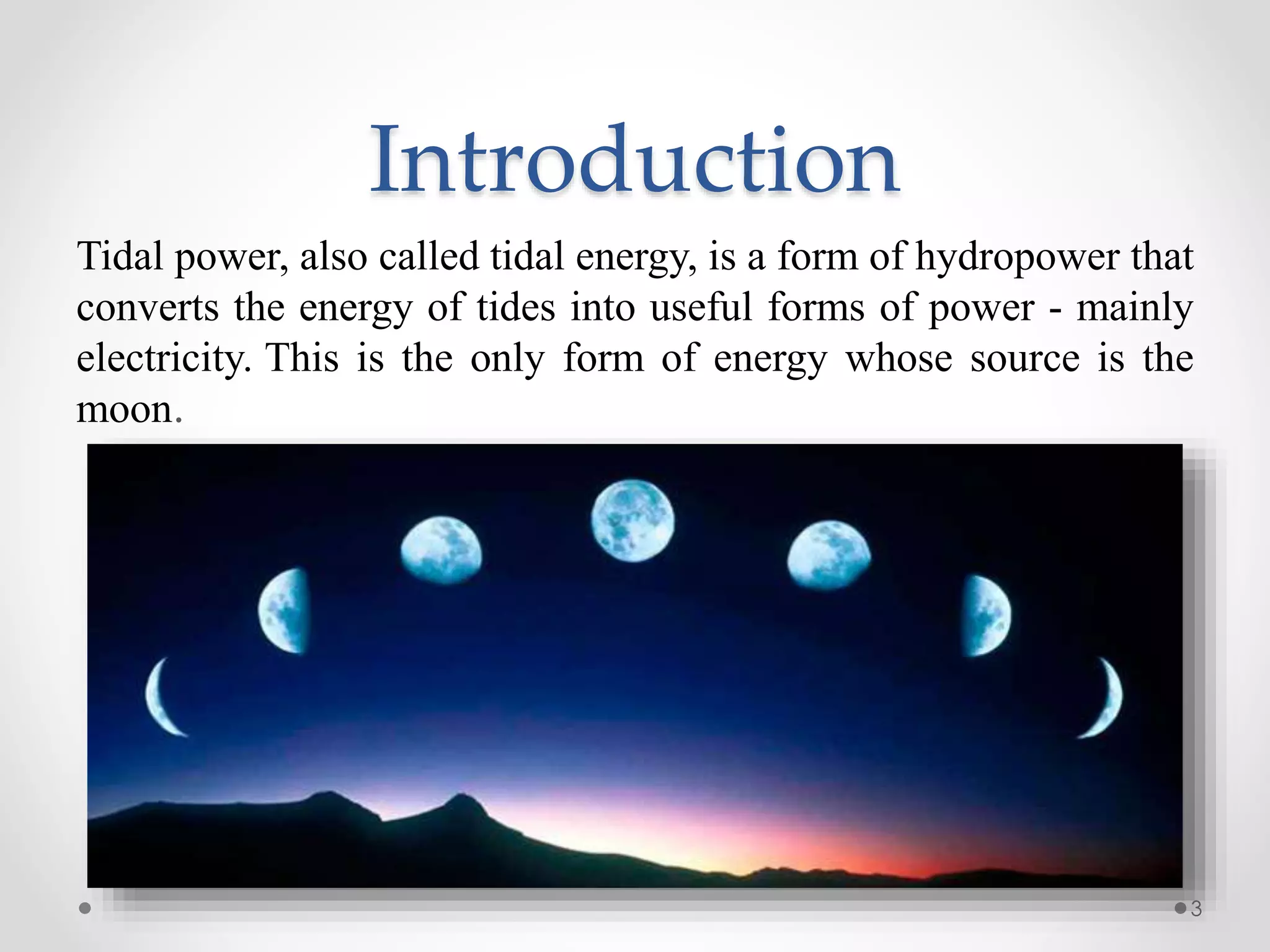 Introduction
Tidal power, also called tidal energy, is a form of hydropower that
converts the energy of tides into useful forms of power - mainly
electricity. This is the only form of energy whose source is the
moon.
3
 