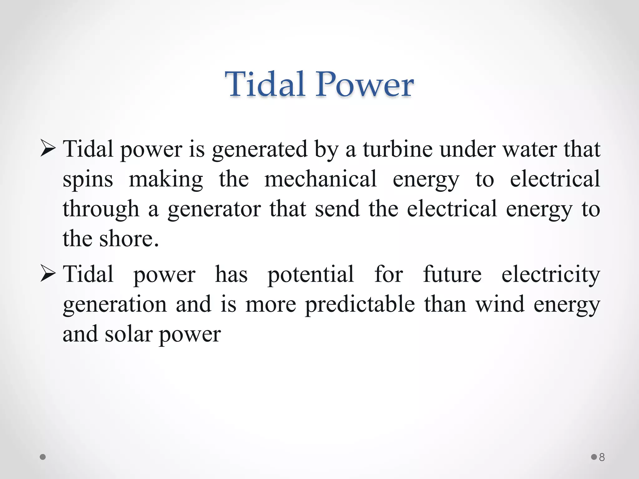 Tidal Power
 Tidal power is generated by a turbine under water that
spins making the mechanical energy to electrical
through a generator that send the electrical energy to
the shore.
 Tidal power has potential for future electricity
generation and is more predictable than wind energy
and solar power
8
 