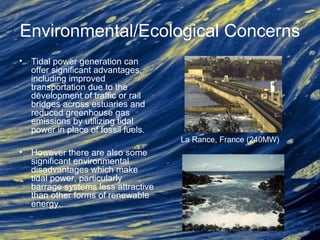 Environmental/Ecological Concerns
• Tidal power generation can
offer significant advantages,
including improved
transportation due to the
development of traffic or rail
bridges across estuaries and
reduced greenhouse gas
emissions by utilizing tidal
power in place of fossil fuels.
• However there are also some
significant environmental
disadvantages which make
tidal power, particularly
barrage systems less attractive
than other forms of renewable
energy.
La Rance, France (240MW)
 