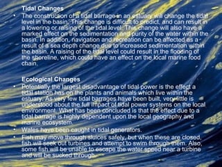 Tidal Changes
• The construction of a tidal barrage in an estuary will change the tidal
level in the basin. This change is difficult to predict, and can result in
a lowering or raising of the tidal level. This change will also have a
marked effect on the sedimentation and purity of the water within the
basin. In addition, navigation and recreation can be affected as a
result of a sea depth change due to increased sedimentation within
the basin. A raising of the tidal level could result in the flooding of
the shoreline, which could have an effect on the local marine food
chain.
Ecological Changes
• Potentially the largest disadvantage of tidal power is the effect a
tidal station has on the plants and animals which live within the
estuary. As very few tidal barrages have been built, very little is
understood about the full impact of tidal power systems on the local
environment. What has been concluded is that the effect due to a
tidal barrage is highly dependent upon the local geography and
marine ecosystem.
• Wales have been caught in tidal generators.
• Fish may move through sluices safely, but when these are closed,
fish will seek out turbines and attempt to swim through them. Also,
some fish will be unable to escape the water speed near a turbine
and will be sucked through.
 